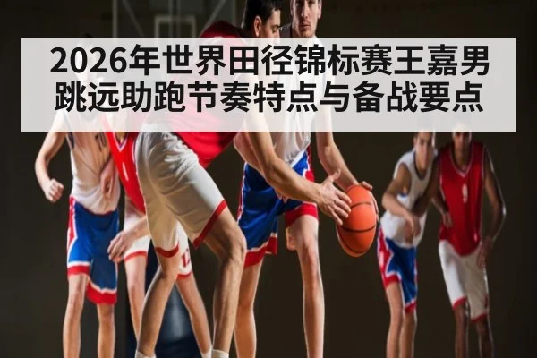 2026年世界田径锦标赛王嘉男跳远助跑节奏特点与备战要点
