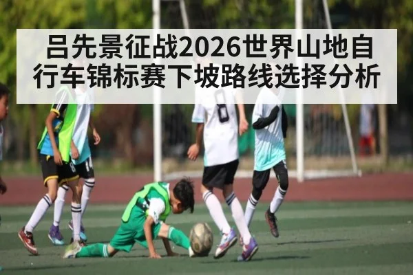 吕先景征战2026世界山地自行车锦标赛下坡路线选择分析