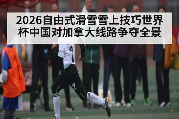 2026自由式滑雪雪上技巧世界杯中国对加拿大线路争夺全景